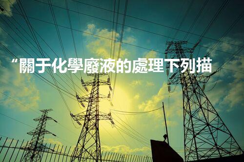 “關于化學廢液的處理下列描述正確的是——環(huán)保新篇章，清潔生產新標桿”
